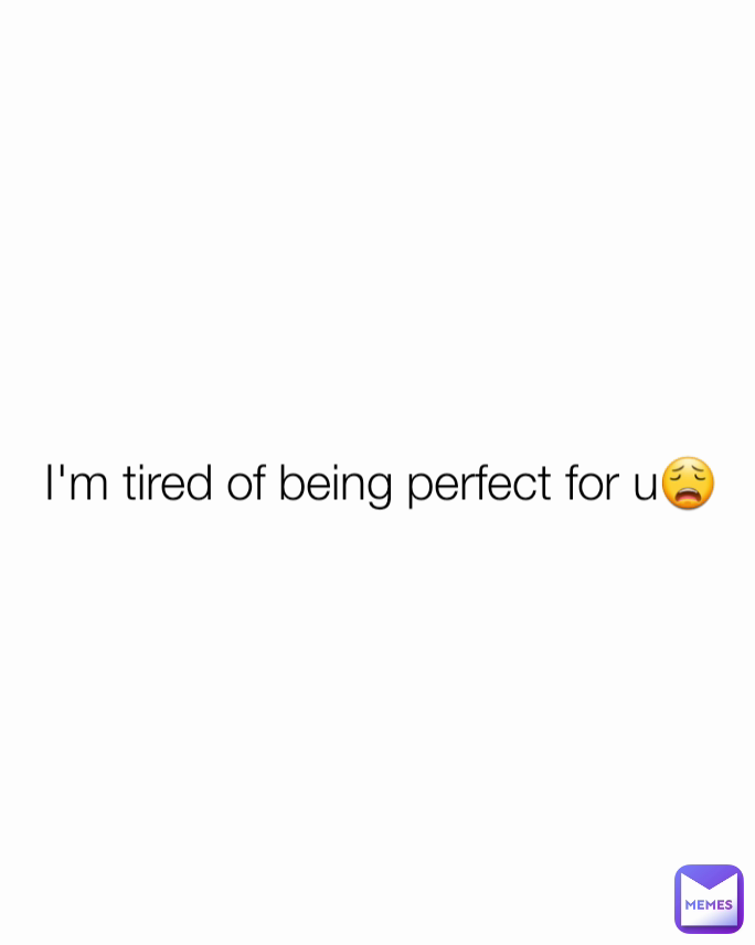 I'm tired of being perfect for u😩

