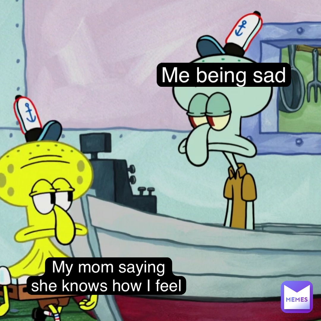 Me being sad My mom saying 
she knows how I feel