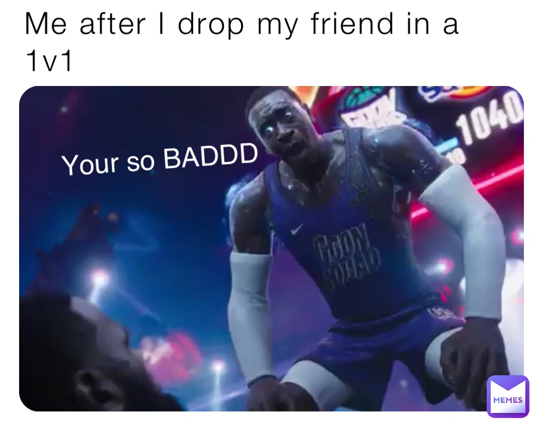 Me after I drop my friend in a 1v1 Your so BADDD