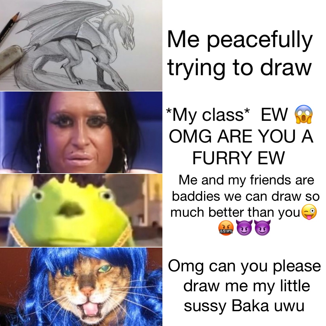 Me peacefully trying to draw *My class*  EW 😱 OMG ARE YOU A FURRY EW Me and my friends are baddies we can draw so much better than you😜🤬😈😈 Omg can you please draw me my little sussy Baka uwu