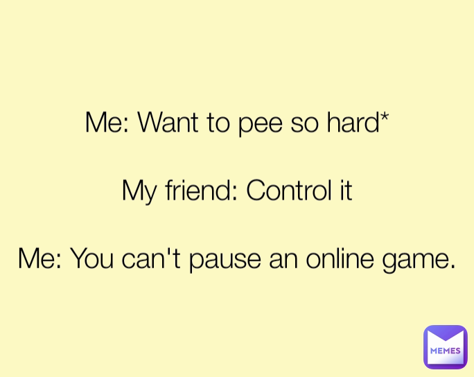 Me: Want to pee so hard*

My friend: Control it

Me: You can't pause an online game.