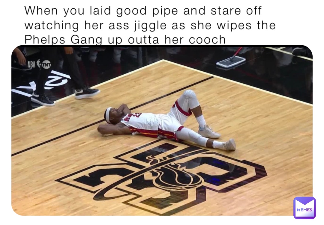 When you laid good pipe and stare off watching her ass jiggle as she wipes the Phelps Gang up outta her cooch