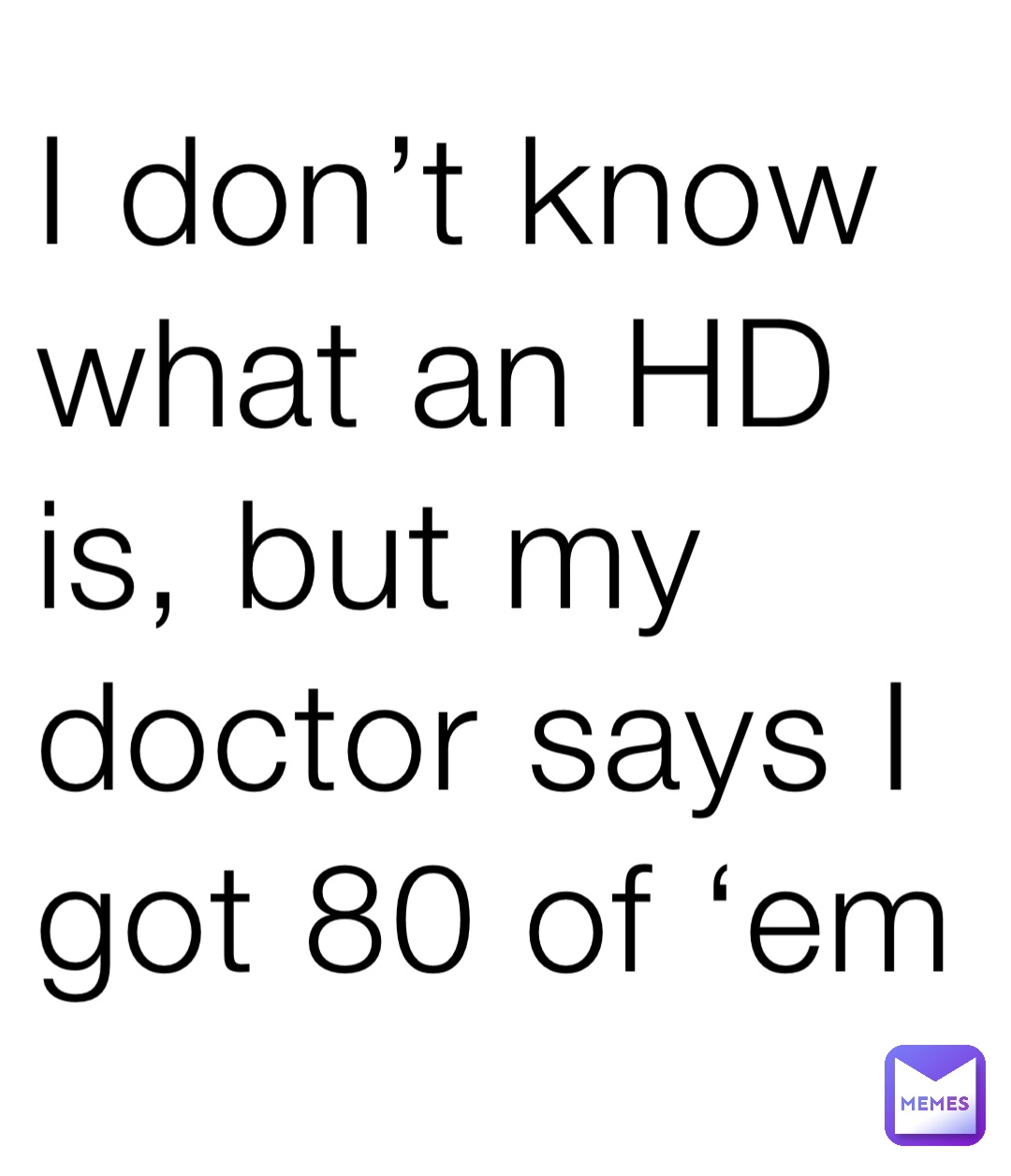 I don’t know what an HD is, but my doctor says I got 80 of ‘em