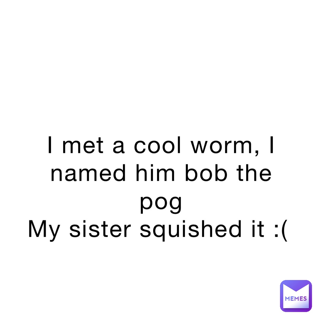 I met a cool worm, I named him bob the pog 
My sister squished it :(