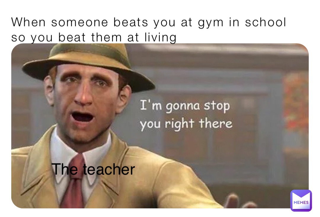 When someone beats you at gym in school so you beat them at living The teacher