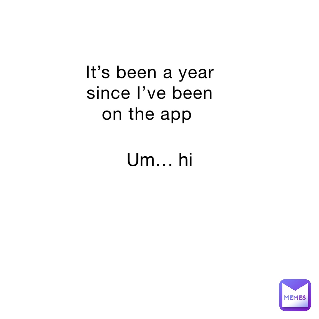 It’s been a year since I’ve been on the app Um… hi