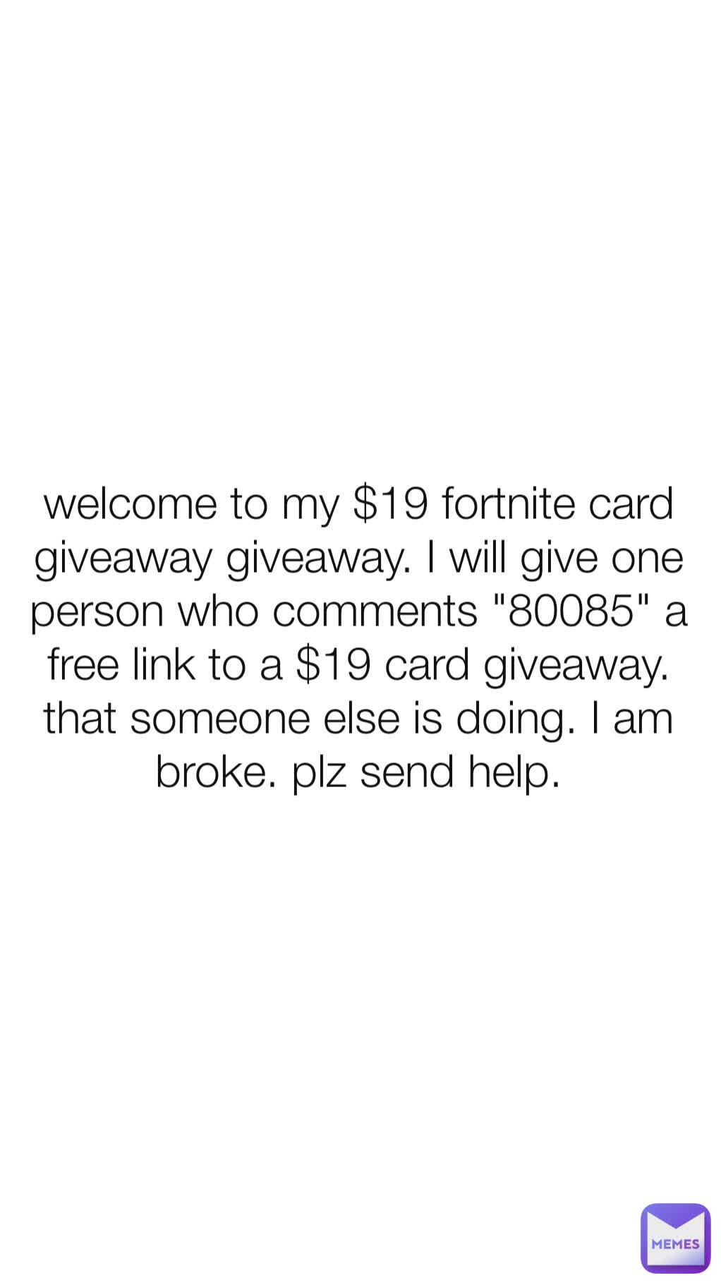 welcome to my $19 fortnite card giveaway giveaway. I will give one person who comments "80085" a free link to a $19 card giveaway. that someone else is doing. I am broke. plz send help.