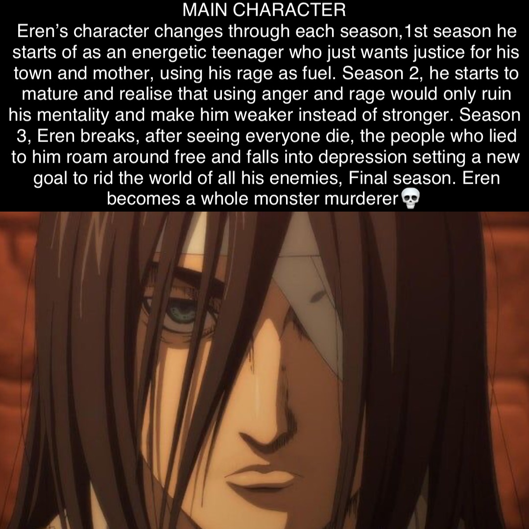 MAIN CHARACTER
Eren’s character changes through each season,1st season he starts of as an energetic teenager who just wants justice for his town and mother, using his rage as fuel. Season 2, he starts to mature and realise that using anger and rage would only ruin his mentality and make him weaker instead of stronger. Season 3, Eren breaks, after seeing everyone die, the people who lied to him roam around free and falls into depression setting a new goal to rid the world of all his enemies, Final season. Eren becomes a whole monster murderer💀 MAIN CHARACTER
Eren’s character changes through each season,1st season he starts of as an energetic teenager who just wants justice for his town and mother, using his rage as fuel. Season 2, he starts to mature and realise that using anger and rage would only ruin his mentality and make him weaker instead of stronger. Season 3, Eren breaks, after seeing everyone die, the people who lied to him roam around free and falls into depression setting a new goal to rid the world of all his enemies, Final season. Eren becomes a whole monster murderer💀