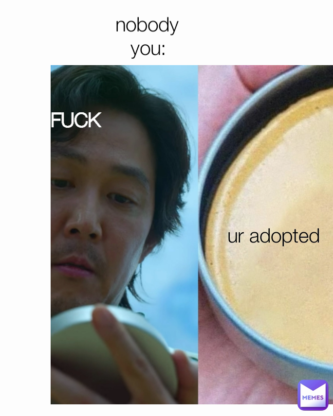 you: nobody ur adopted FUCK