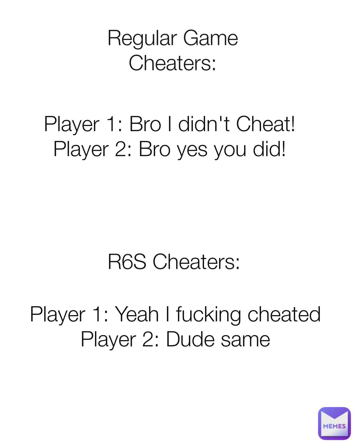 Regular Game Cheaters: Player 1: Bro I didn't Cheat!
Player 2: Bro yes you did! R6S Cheaters: Player 1: Yeah I fucking cheated
Player 2: Dude same