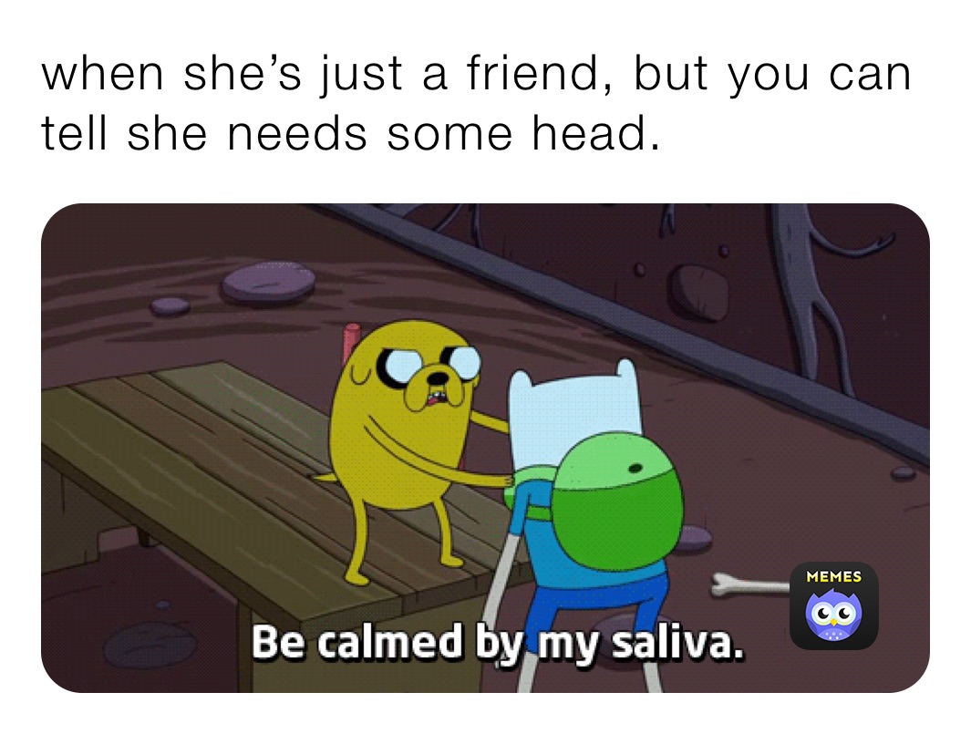 when she’s just a friend, but you can tell she needs some head.