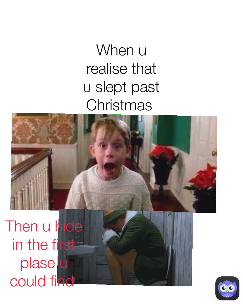 When u realise that u slept past Christmas  Then u hide in the first plase u could find 