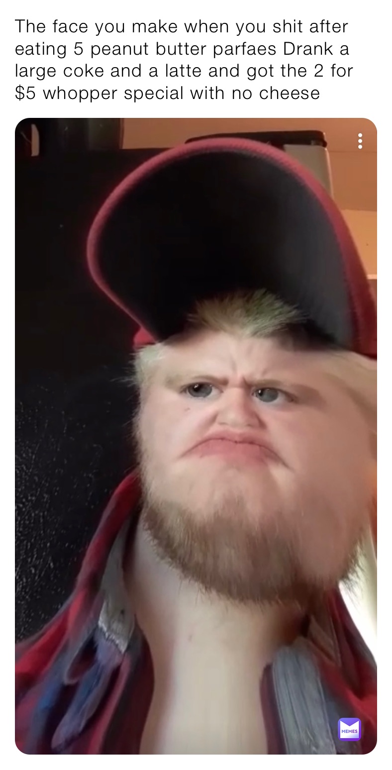 The face you make when you shit after eating 5 peanut butter parfaes Drank a large coke and a latte and got the 2 for $5 whopper special with no cheese 