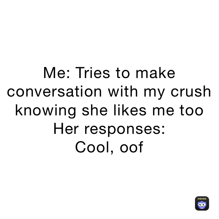Me: Tries to make conversation with my crush knowing she likes me too
Her responses:
Cool, oof