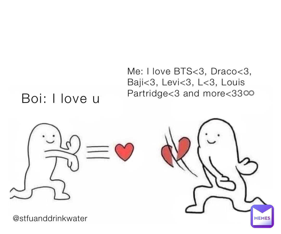Boi: I love u Me: I love BTS<3, Draco<3, Baji<3, Levi<3, L<3, Louis Partridge<3 and more<33♾ Me: I love BTS<3, Draco<3, Baji<3, Levi<3, L<3, Louis Partridge<3 and more<33♾ @stfuanddrinkwater