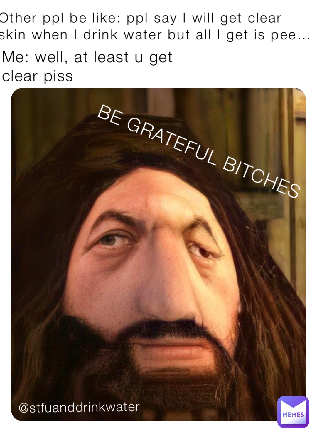 Other ppl be like: ppl say I will get clear skin when I drink water but all I get is pee… Me: well, at least u get clear piss BE GRATEFUL BITCHES @stfuanddrinkwater