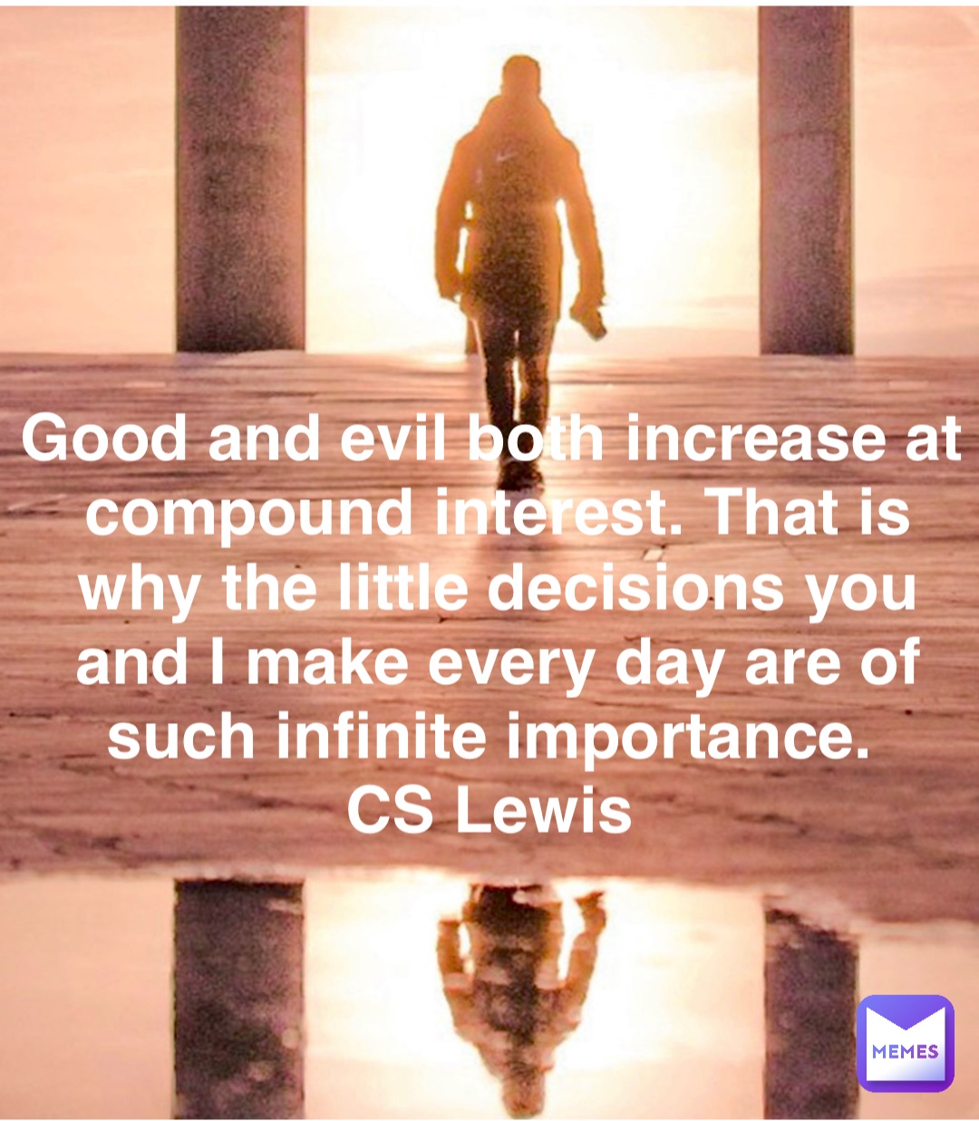 Good and evil both increase at compound interest. That is why the little decisions you and I make every day are of such infinite importance.
CS Lewis