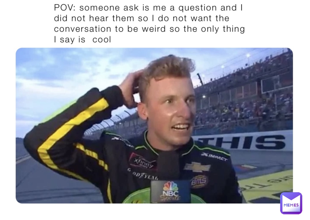 POV: someone ask is me a question and I did not hear them so I do not want the conversation to be weird so the only thing I say is  cool