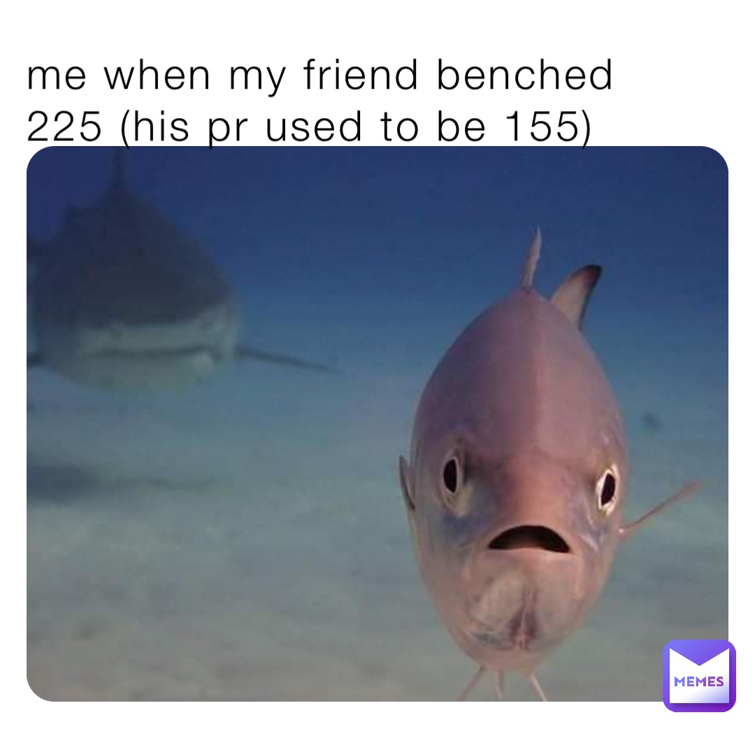me when my friend benched 225 (his pr used to be 155)
