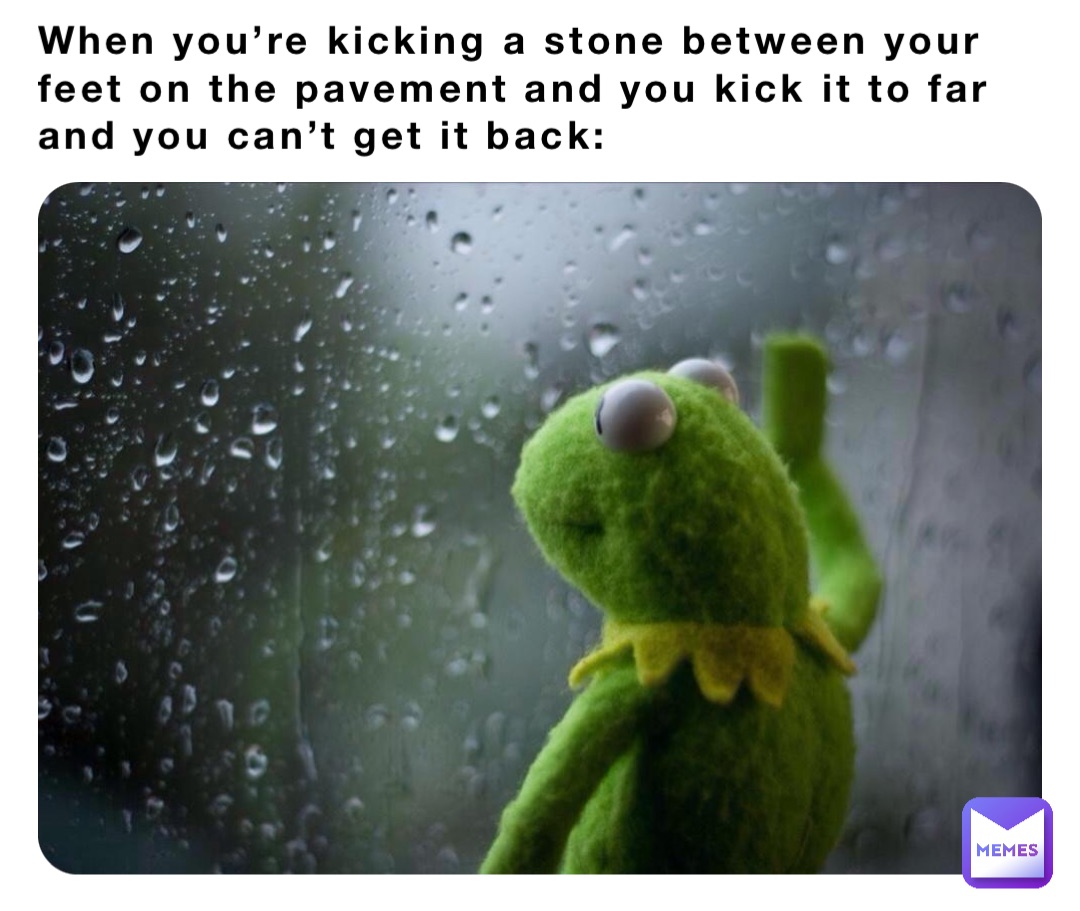 When you’re kicking a stone between your feet on the pavement and you kick it to far and you can’t get it back: