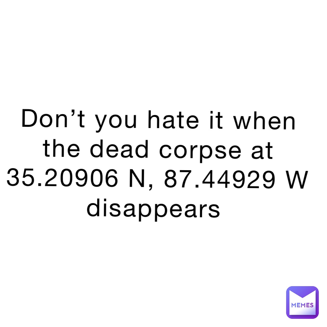 Don’t you hate it when the dead corpse at 35.20906 N, 87.44929 W disappears