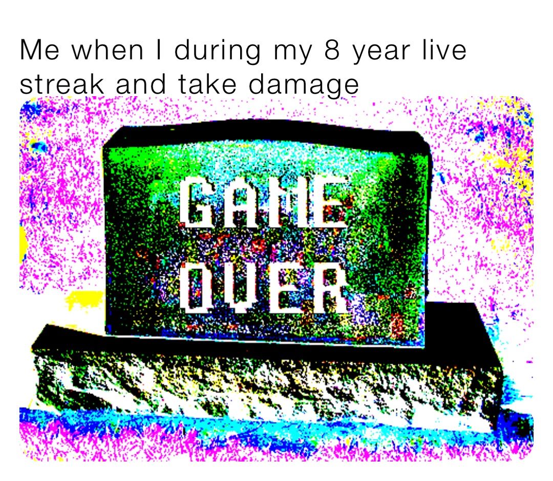 Me when I during my 8 year live streak and take damage