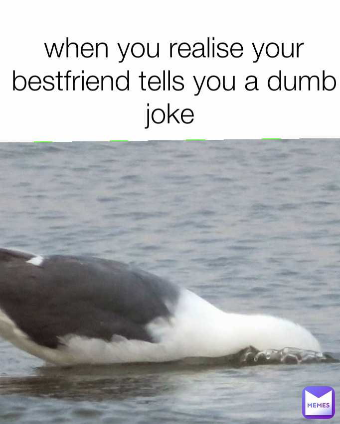 when you realise your bestfriend tells you a dumb joke 