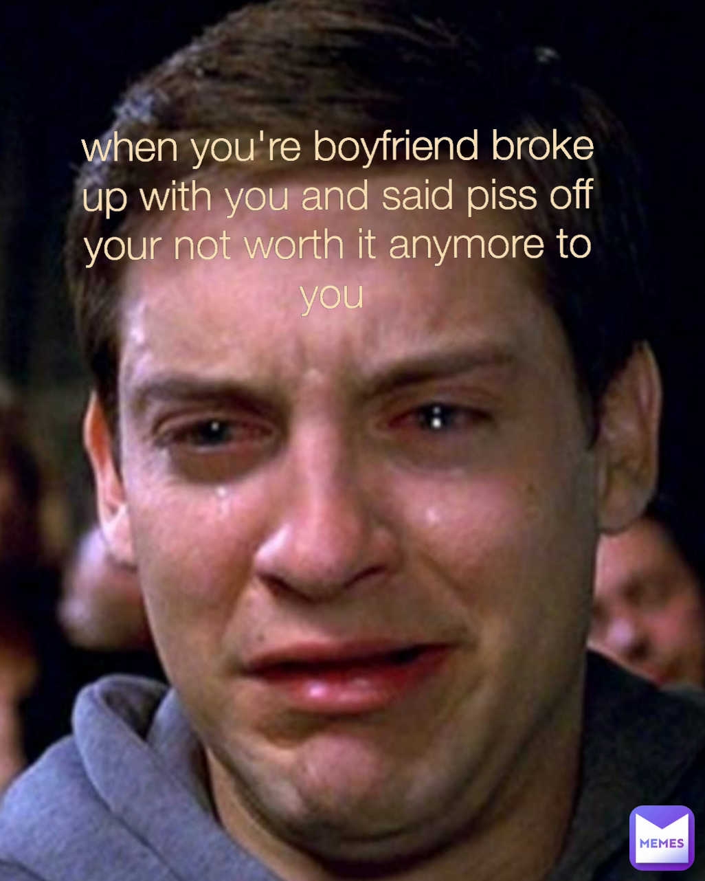 when you're boyfriend broke up with you and said piss off your not worth it anymore to you 