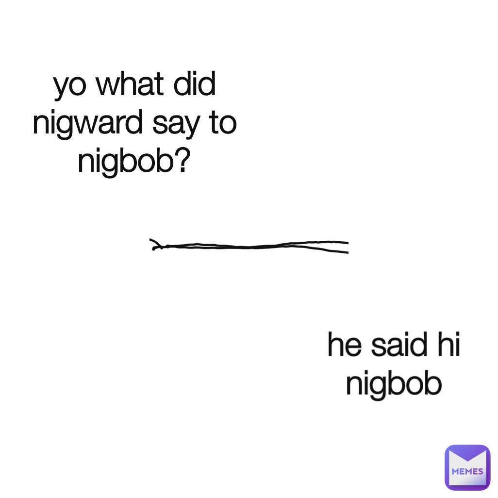 yo what did nigward say to nigbob? he said hi nigbob