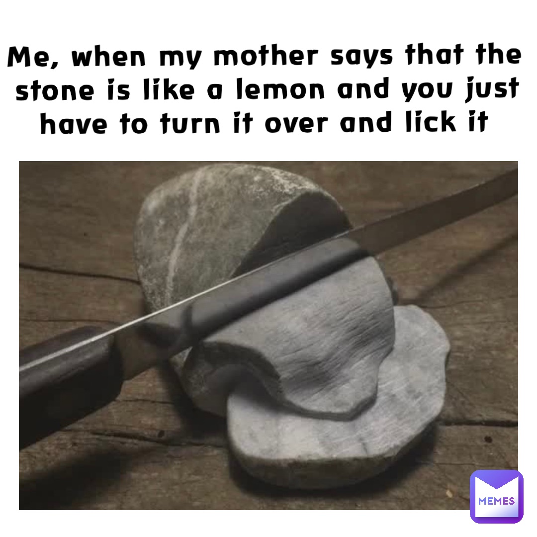 Me, when my mother says that the stone is like a lemon and you just have to turn it over and lick it