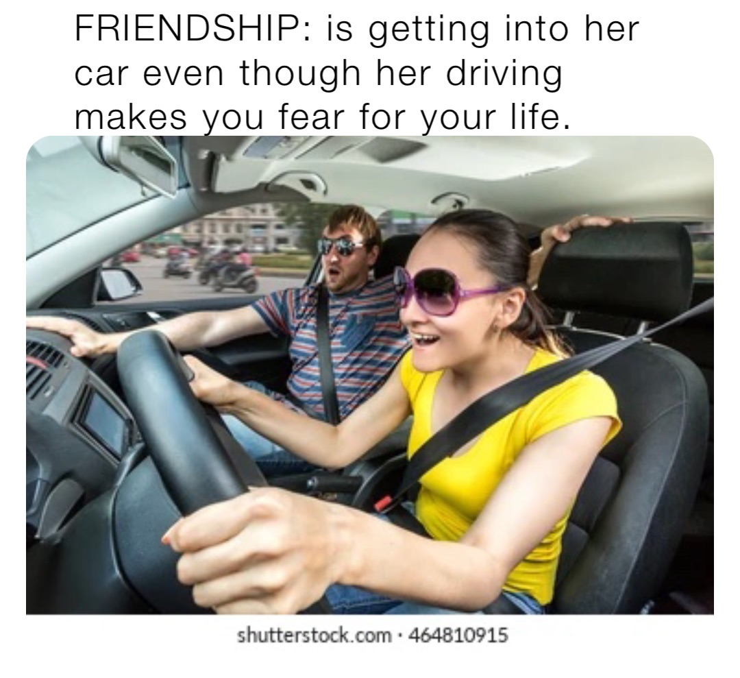 FRIENDSHIP: is getting into her car even though her driving makes you fear for your life.