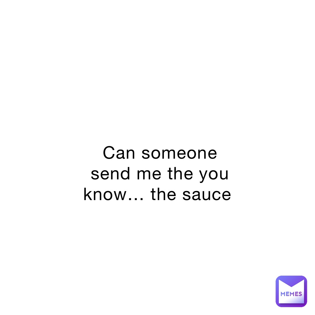 Can someone send me the you know… the sauce