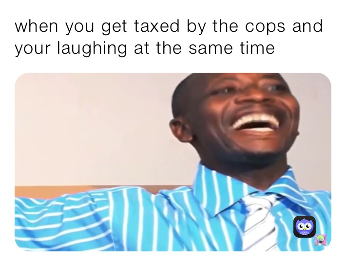 when you get taxed by the cops and your laughing at the same tine