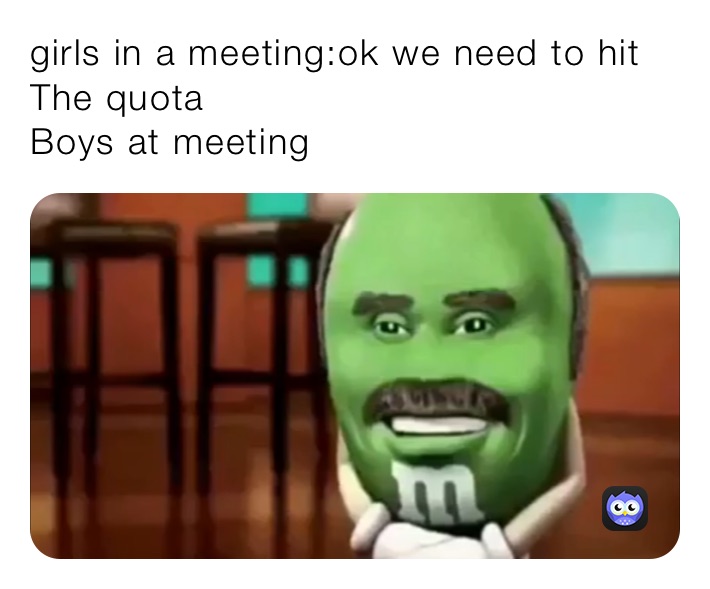 girls in a meeting:ok we need to hit The quota 
Boys at meeting