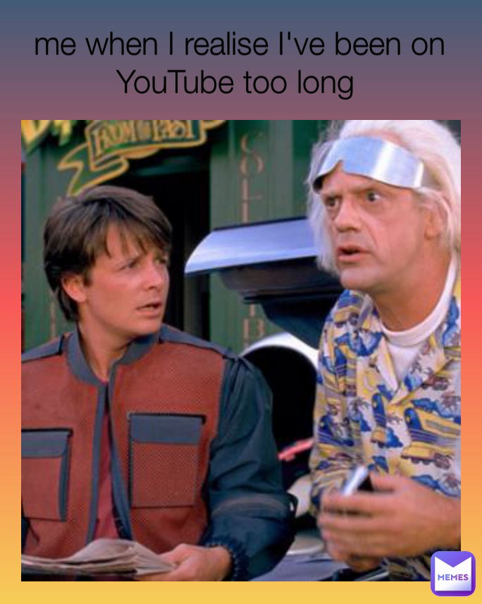 me when I realise I've been on YouTube too long 