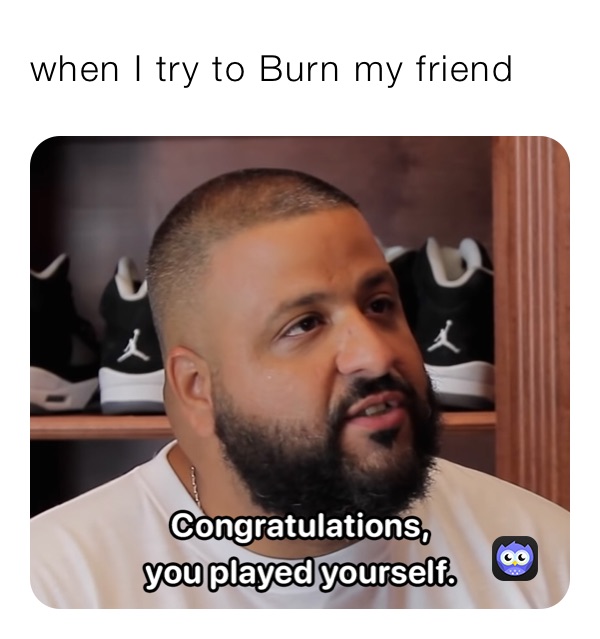 when I try to Burn my friend