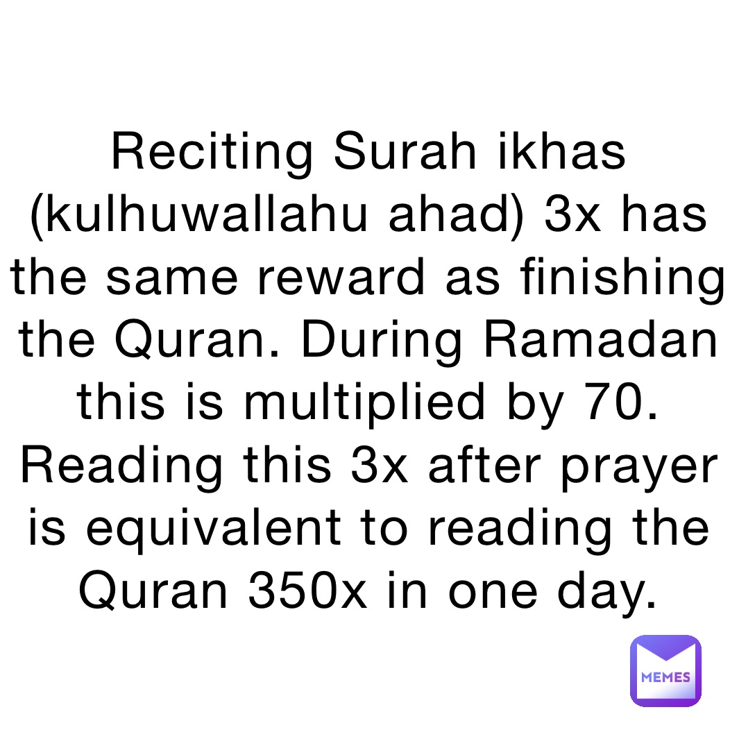 Reciting Surah ikhas (kulhuwallahu ahad) 3x has the same reward as finishing the Quran. During Ramadan this is multiplied by 70. Reading this 3x after prayer is equivalent to reading the Quran 350x in one day.