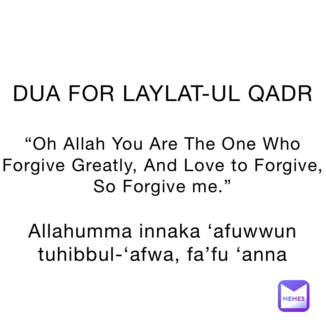 


DUA FOR LAYLAT-UL QADR

“Oh Allah You Are The One Who Forgive Greatly, And Love to Forgive, So Forgive me.”

Allahumma innaka ‘afuwwun tuhibbul-‘afwa, fa’fu ‘anna 


