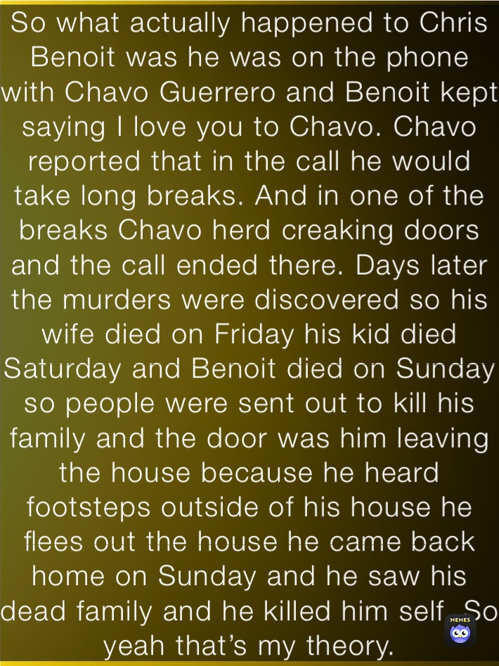 So what actually happened to Chris Benoit was he was on the phone with Chavo Guerrero and Benoit kept saying I love you to Chavo. Chavo reported that in the call he would take long breaks. And in one of the breaks Chavo herd creaking doors and the call ended there. Days later the murders were discovered so his wife died on Friday his kid died Saturday and Benoit died on Sunday so people were sent out to kill his family and the door was him leaving the house because he heard footsteps outside of his house he flees out the house he came back home on Sunday and he saw his dead family and he killed him self. So yeah that’s my theory.