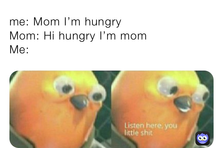 me: Mom I’m hungry
Mom: Hi hungry I’m mom
Me: