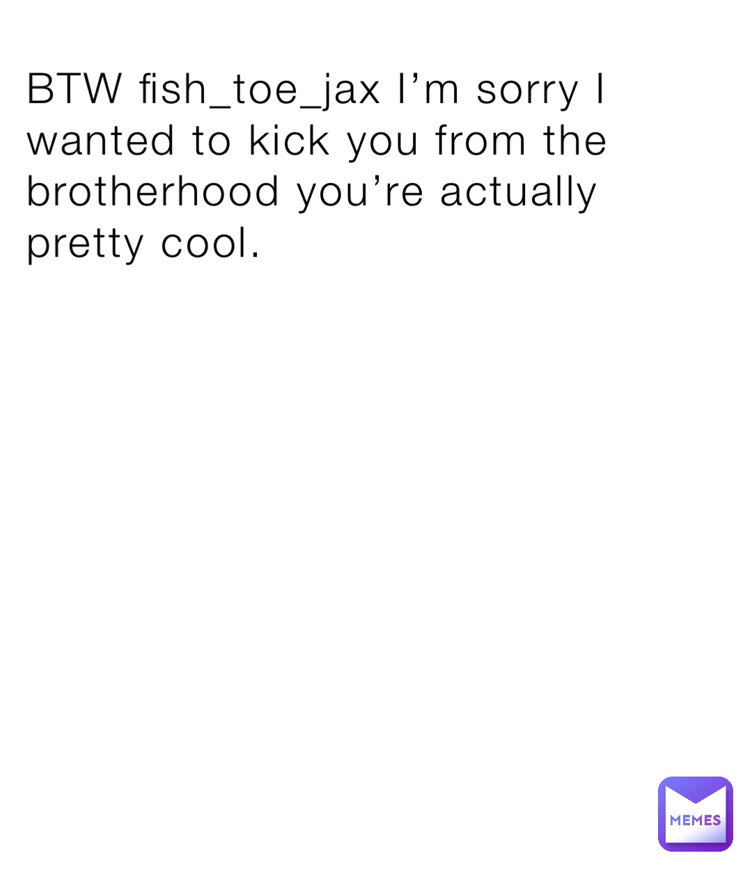 BTW fish_toe_jax I’m sorry I wanted to kick you from the brotherhood you’re actually pretty cool.