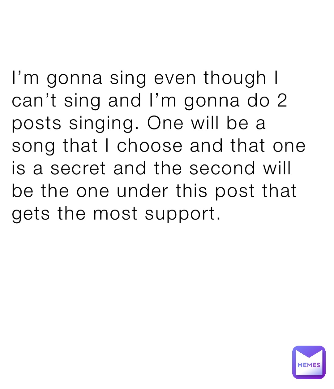 I’m gonna sing even though I can’t sing and I’m gonna do 2 posts singing. One will be a song that I choose and that one is a secret and the second will be the one under this post that gets the most support.