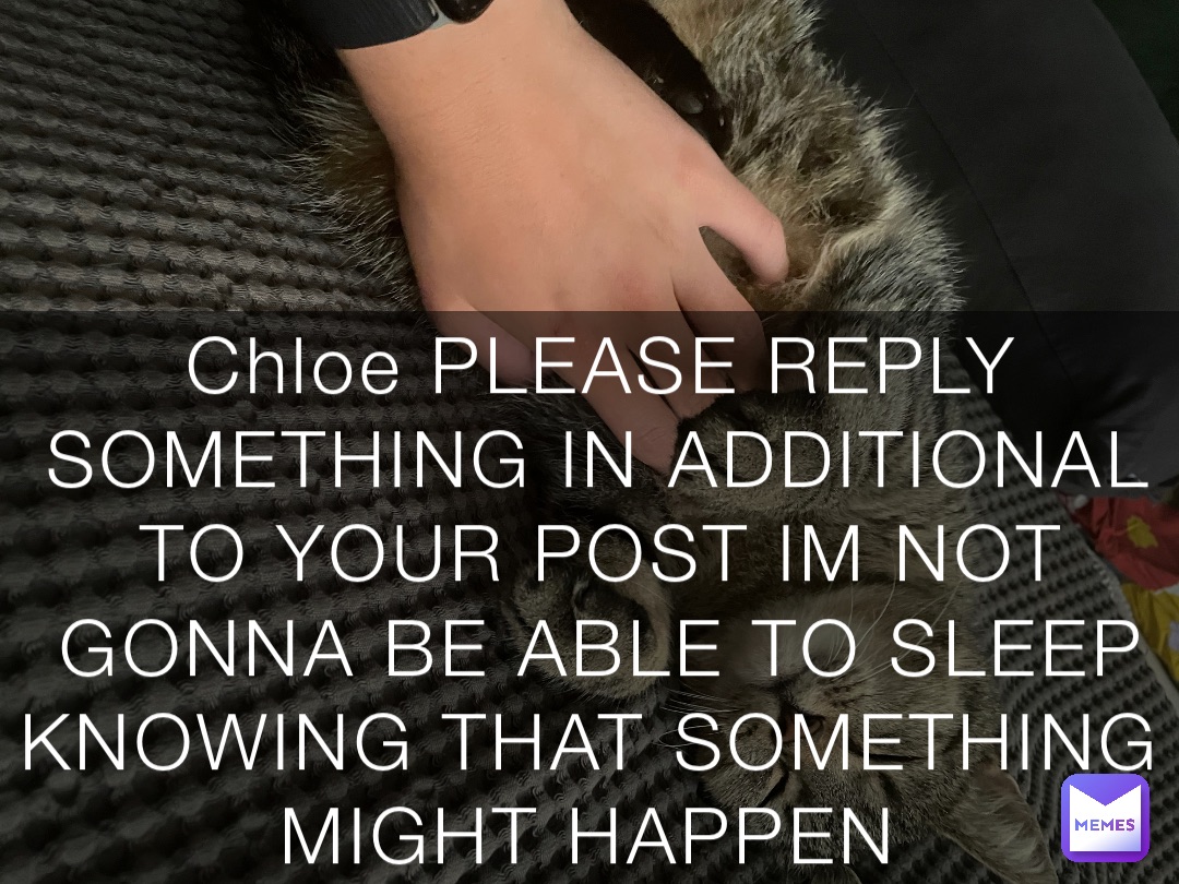 Chloe PLEASE REPLY SOMETHING IN ADDITIONAL TO YOUR POST IM NOT GONNA BE ABLE TO SLEEP KNOWING THAT SOMETHING MIGHT HAPPEN