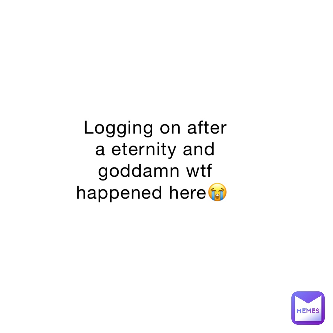 Logging on after a eternity and goddamn wtf happened here😭