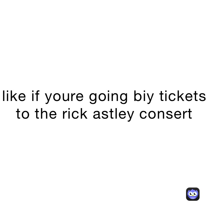 like if youre going biy tickets to the rick astley consert