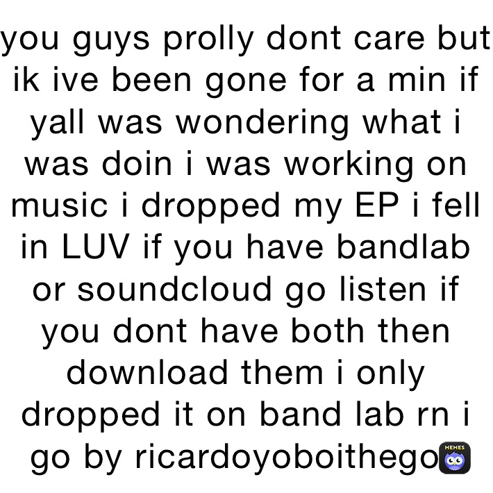 you guys prolly dont care but ik ive been gone for a min if yall was wondering what i was doin i was working on music i dropped my EP i fell in LUV if you have bandlab or soundcloud go listen if you dont have both then download them i only dropped it on band lab rn i go by ricardoyoboithegod 