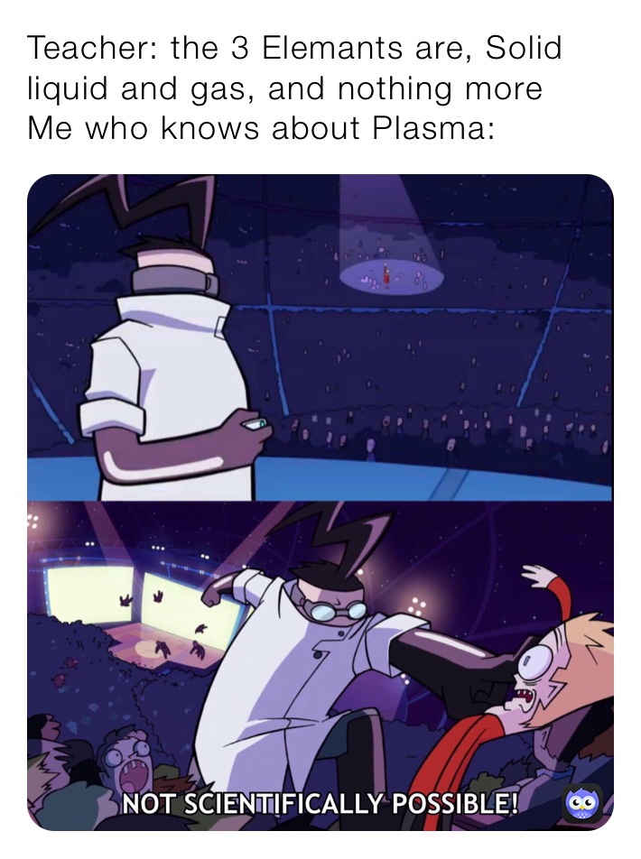 Teacher: the 3 Elemants are, Solid liquid and gas, and nothing more 
Me who knows about Plasma: