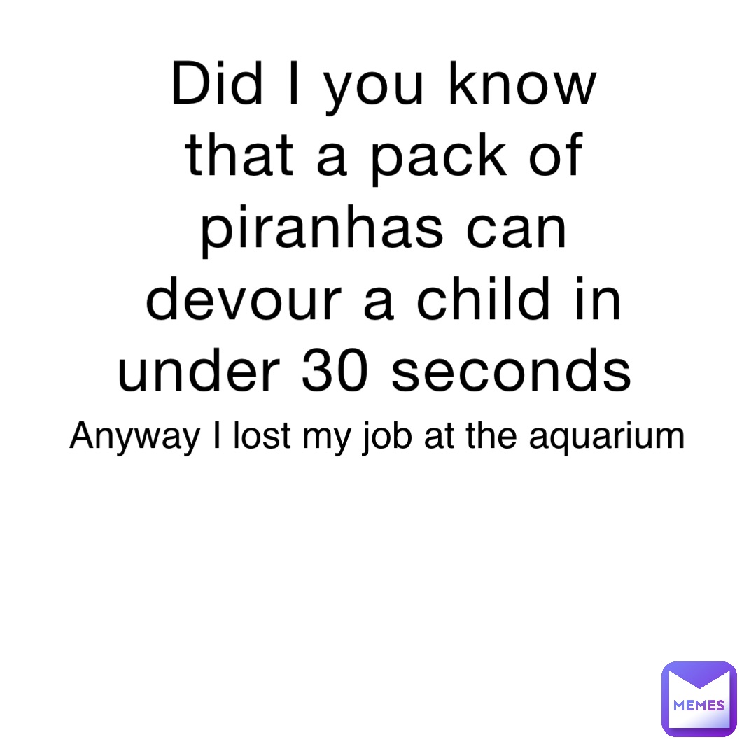 Did I you know that a pack of piranhas can devour a child in under 30 seconds Anyway I lost my job at the aquarium