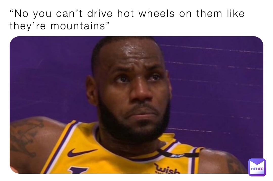 “No you can’t drive hot wheels on them like they’re mountains”