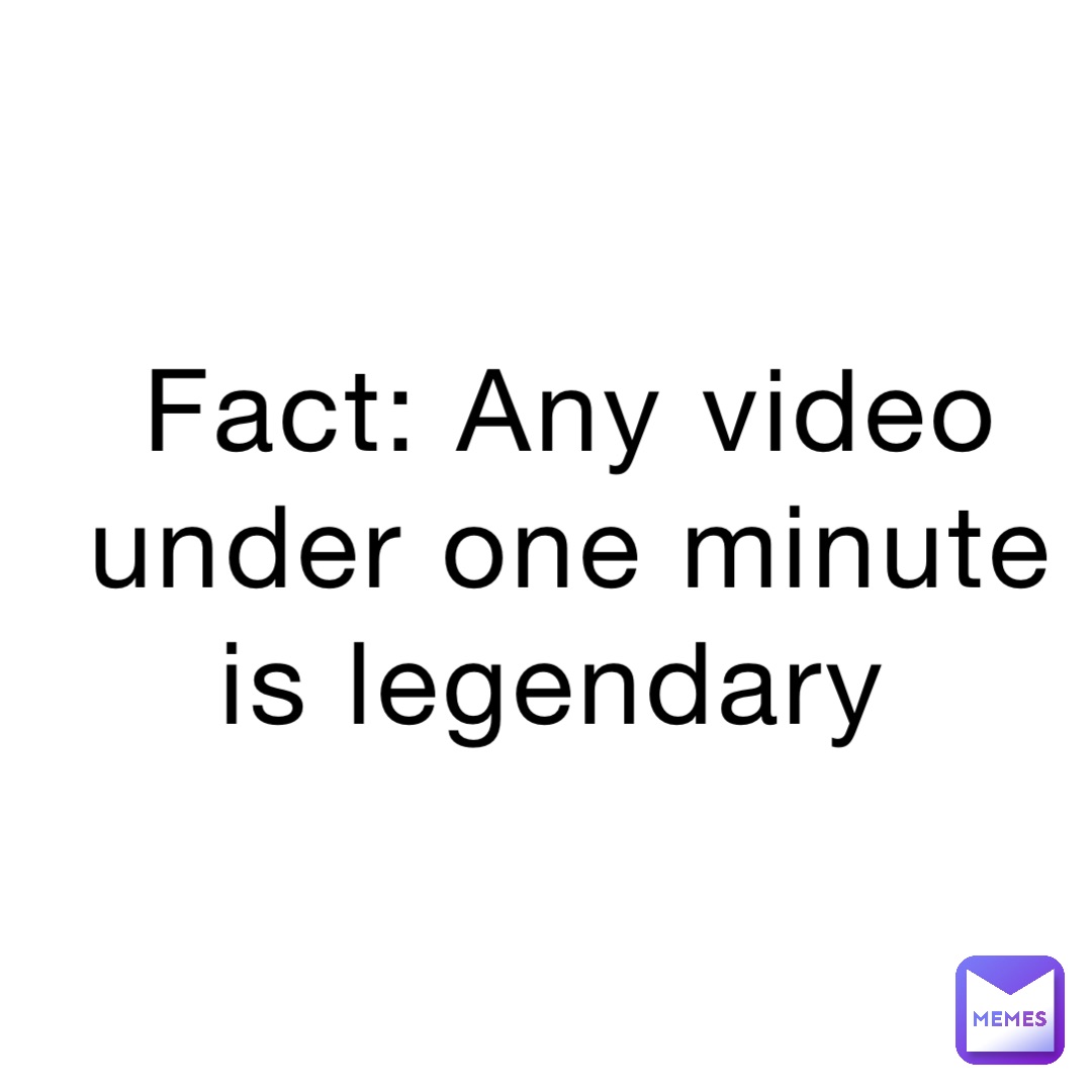 Fact: Any video under one minute is legendary